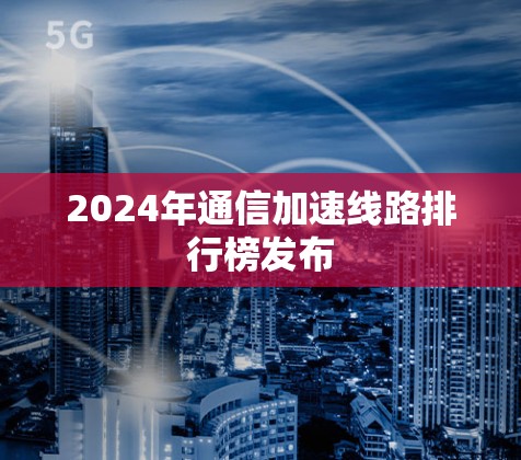 2024年通信加速线路排行榜发布 2024年通信加速线路排行榜发布
