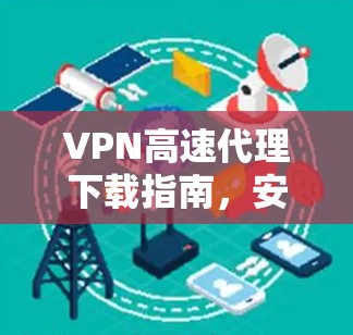 VPN高速代理下载指南,安全高效的网络解决方案 VPN高速代理下载指南,安全高效的网络解决方案