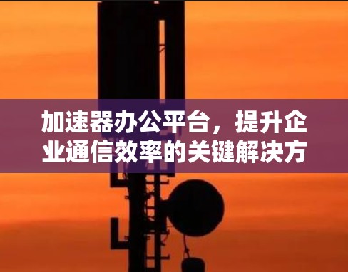 加速器办公平台,提升企业通信效率的关键解决方案 加速器办公平台,提升企业通信效率的关键解决方案