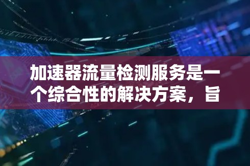 加速器流量检测服务是一个综合性的解决方案,旨在确保加速器的稳定运行和粒子束的高质量输出。以下是对该服务的详细总结 加速器流量检测服务是一个综合性的解决方案,旨在确保加速器的稳定运行和粒子束的高质量输出。以下是对该服务的详细总结