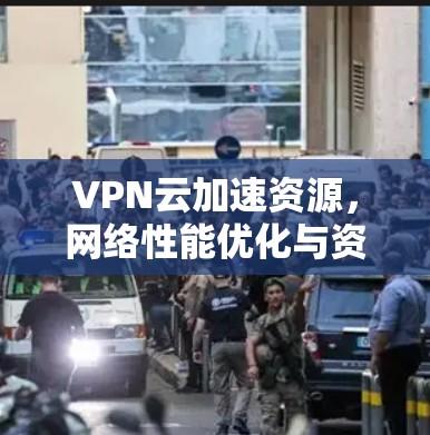 VPN云加速资源,网络性能优化与资源分配策略 VPN云加速资源,网络性能优化与资源分配策略