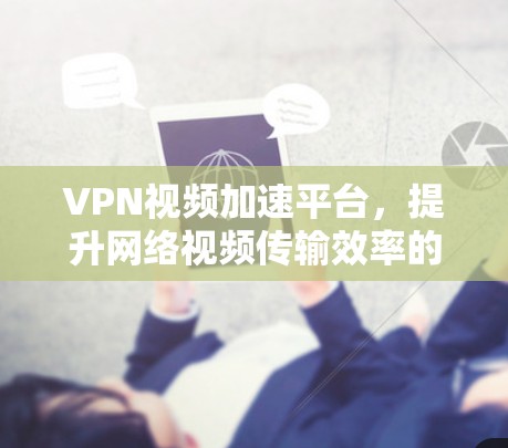 VPN视频加速平台,提升网络视频传输效率的创新解决方案 VPN视频加速平台,提升网络视频传输效率的创新解决方案