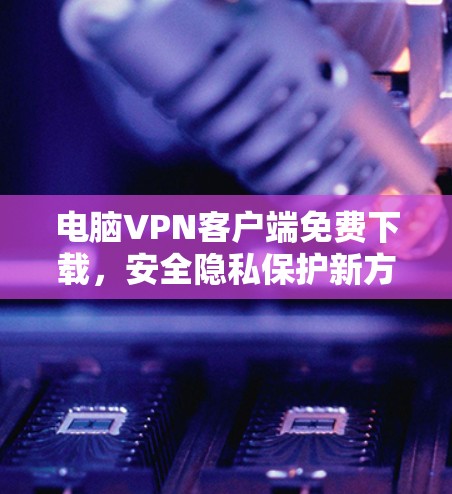 电脑VPN客户端免费下载,安全隐私保护新方案 电脑VPN客户端免费下载,安全隐私保护新方案