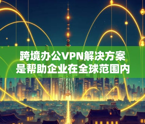 跨境办公VPN解决方案是帮助企业在全球范围内高效、安全地连接员工的重要工具。以下是该解决方案的详细构成 跨境办公VPN解决方案是帮助企业在全球范围内高效、安全地连接员工的重要工具。以下是该解决方案的详细构成