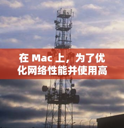 在 Mac 上,为了优化网络性能并使用高速网络工具,您可以使用以下几种工具 在 Mac 上,为了优化网络性能并使用高速网络工具,您可以使用以下几种工具