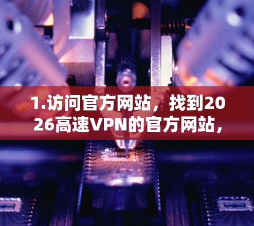 1.访问官方网站,找到2026高速VPN的官方网站,通常在其官网上会有下载链接 1.访问官方网站,找到2026高速VPN的官方网站,通常在其官网上会有下载链接