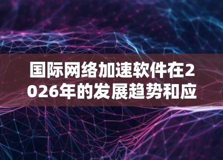 国际网络加速软件在2026年的发展趋势和应用场景可以通过以下几个方面进行详细分析