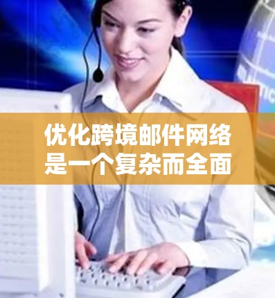优化跨境邮件网络是一个复杂而全面的过程,涉及多个方面的策略和技术调整。以下是一个有条理的优化步骤指南,帮助您有效提升跨境邮件的效果