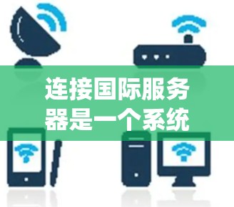 连接国际服务器是一个系统的过程，以下是分步教程，帮助您顺利完成连接