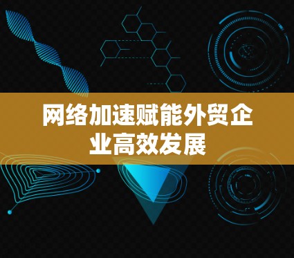网络加速赋能外贸企业高效发展 网络加速赋能外贸企业高效发展