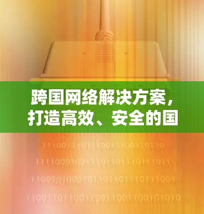 跨国网络解决方案,打造高效、安全的国际数据传输体系 跨国网络解决方案,打造高效、安全的国际数据传输体系