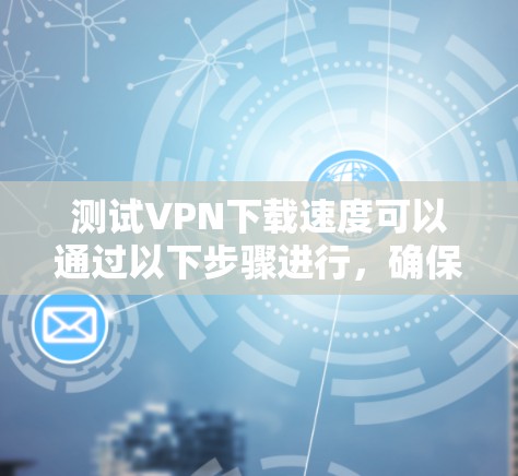 测试VPN下载速度可以通过以下步骤进行,确保准确和全面