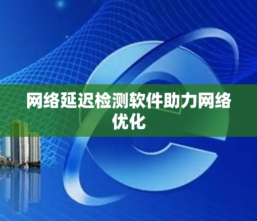 网络延迟检测软件助力网络优化