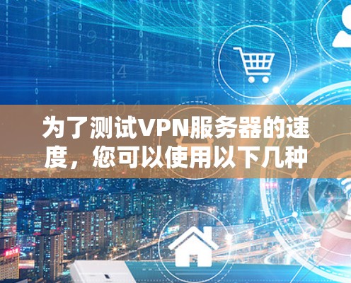 为了测试VPN服务器的速度,您可以使用以下几种方法和工具