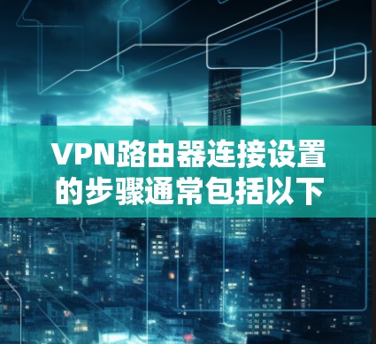 VPN路由器连接设置的步骤通常包括以下几个部分