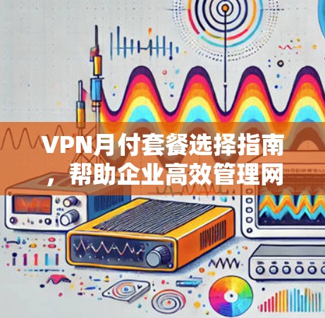 VPN月付套餐选择指南,帮助企业高效管理网络安全
