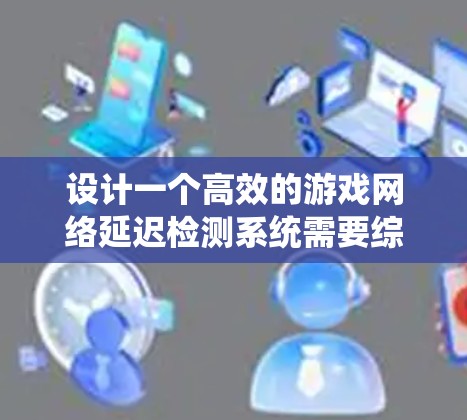 设计一个高效的游戏网络延迟检测系统需要综合考虑多个方面。以下是一个有条理的设计步骤和实施方案