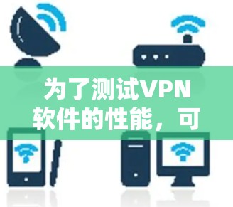 为了测试VPN软件的性能,可以按照以下步骤进行