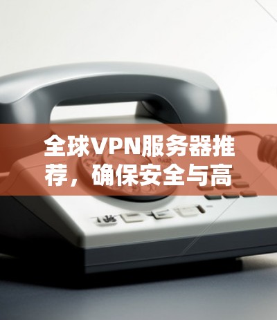 全球VPN服务器推荐,确保安全与高效通信 全球VPN服务器推荐,确保安全与高效通信