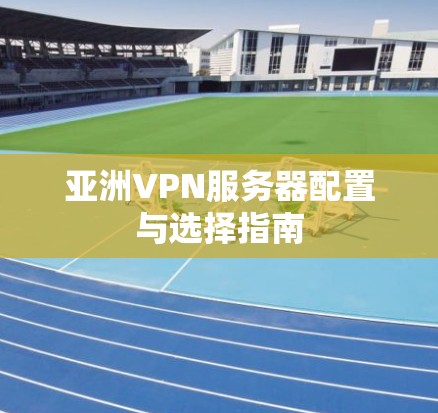 亚洲VPN服务器配置与选择指南