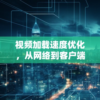 视频加载速度优化,从网络到客户端的全方位解决方案