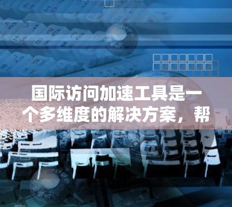 国际访问加速工具是一个多维度的解决方案,帮助企业在全球市场中有效扩展业务。以下是对这一工具组的详细分析和建议