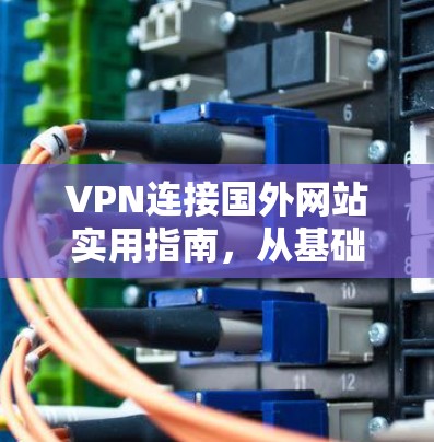 VPN连接国外网站实用指南,从基础到高阶技术
