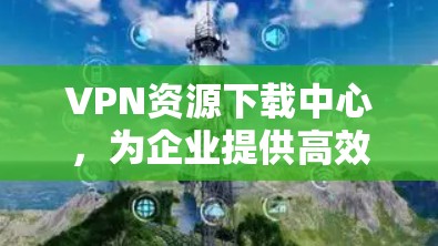 VPN资源下载中心,为企业提供高效、安全的网络解决方案