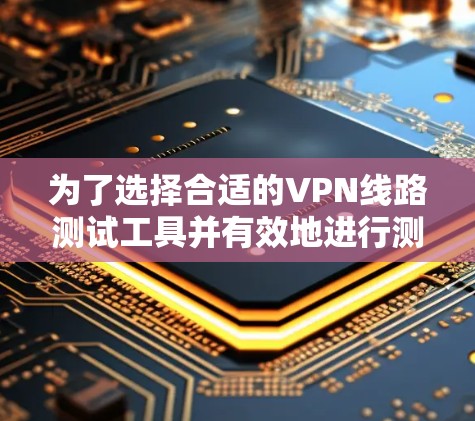为了选择合适的VPN线路测试工具并有效地进行测试,您可以按照以下步骤操作