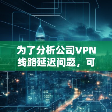 为了分析公司VPN线路延迟问题,可以按照以下步骤进行