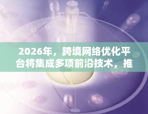2026年,跨境网络优化平台将集成多项前沿技术,推动网络效率和安全性的大幅提升。以下是对未来技术的展望