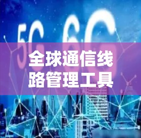 全球通信线路管理工具,核心技术与应用