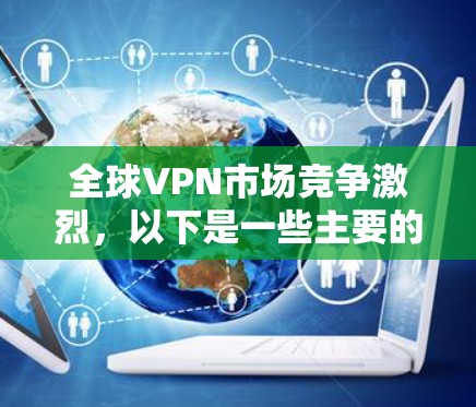 全球VPN市场竞争激烈,以下是一些主要的VPN服务提供商及其排名,根据速度、稳定性、安全性、隐私保护、用户体验和价格等因素综合考虑