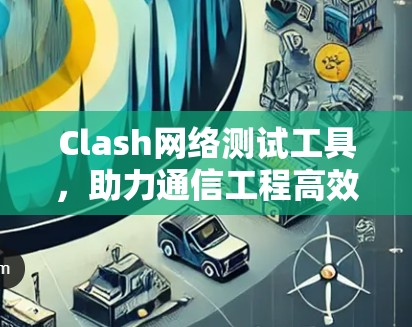 Clash网络测试工具,助力通信工程高效检测与解决