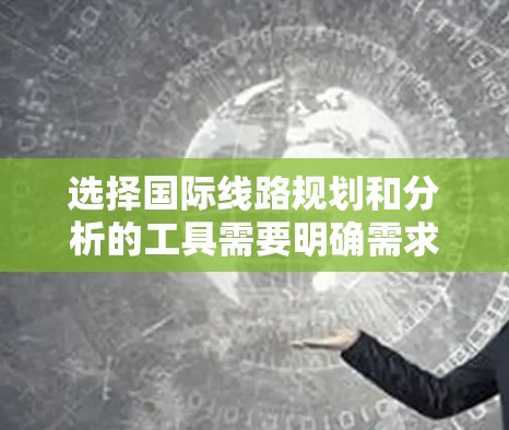 选择国际线路规划和分析的工具需要明确需求并评估各工具的适用性。以下是根据不同需求对应的工具推荐