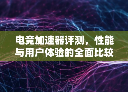 电竞加速器评测,性能与用户体验的全面比较