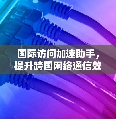 国际访问加速助手,提升跨国网络通信效率的秘密武器