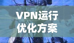 VPN运行优化方案可以从以下几个方面进行系统化的实施