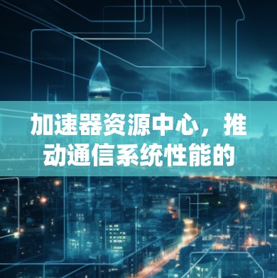 加速器资源中心,推动通信系统性能的革新