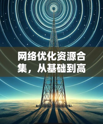 网络优化资源合集,从基础到高级技术的全面的指南 网络优化资源合集,从基础到高级技术的全面的指南