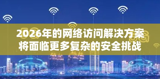 2026年的网络访问解决方案将面临更多复杂的安全挑战,特别是在人工智能、大数据和量子计算技术快速发展的背景下。以下是一些可能的网络访问解决方案方向和趋势