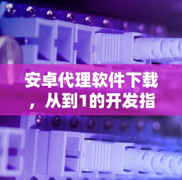 安卓代理软件下载,从到1的开发指南