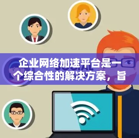 企业网络加速平台是一个综合性的解决方案,旨在提升企业网络的性能和效率。以下是对该平台的详细分步解释