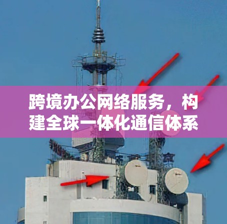 跨境办公网络服务,构建全球一体化通信体系