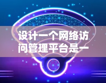 设计一个网络访问管理平台是一个复杂而重要的任务,需要全面考虑各方面的需求和技术实现。以下是对这个平台的详细设计