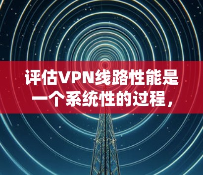 评估VPN线路性能是一个系统性的过程,需要从多个维度进行测试和分析。以下是对VPN线路性能评估的详细步骤和建议