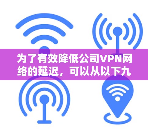 为了有效降低公司VPN网络的延迟,可以从以下九个方面进行全面检查和优化