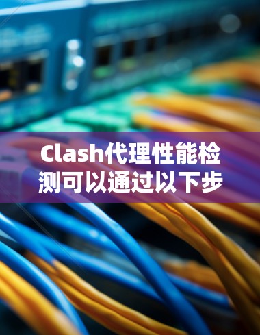 Clash代理性能检测可以通过以下步骤进行,确保代理服务的可靠性和效率