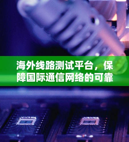 海外线路测试平台,保障国际通信网络的可靠性与性能