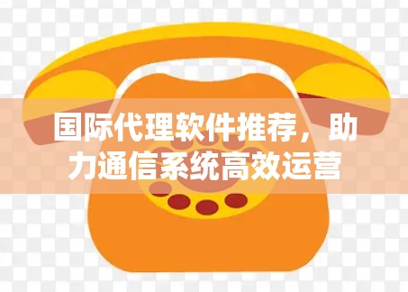 国际代理软件推荐，助力通信系统高效运营